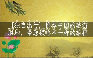 【独自出行】推荐中国的旅游胜地，带您领略不一样的旅程