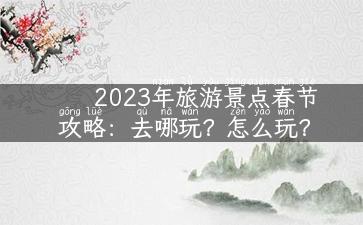 2023年旅游景点春节攻略：去哪玩？怎么玩？